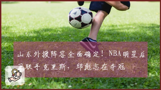 山东外援阵容全面确定!NBA明星后卫联手克里斯,邱彪志在夺冠