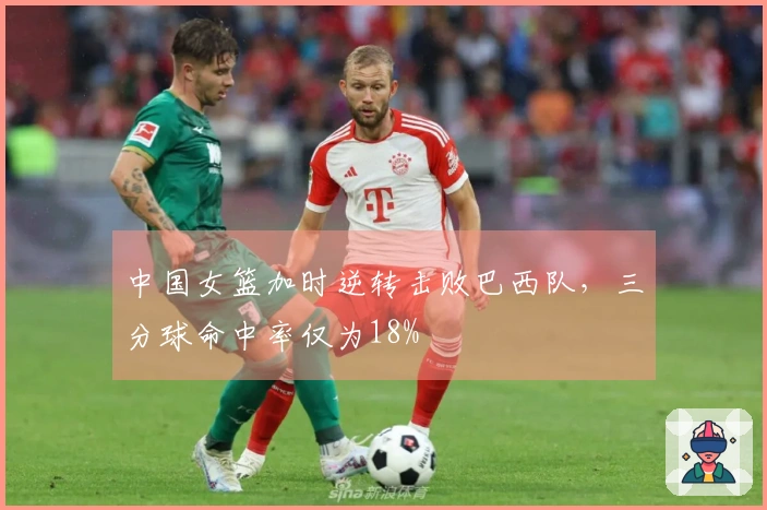 中国女篮加时逆转击败巴西队，三分球命中率仅为18%
