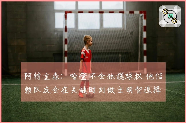 阿特金森：哈登不会独揽球权 他信赖队友会在关键时刻做出明智选择