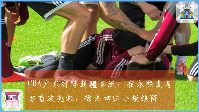 CBA广东对阵新疆临近，崔永熙麦考尔首次亮相，徐杰回归小胡缺阵