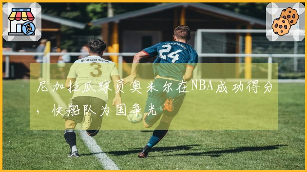 尼加拉瓜球员奥米尔在NBA成功得分，快船队为国争光