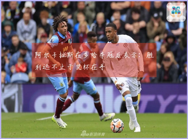 阿尔卡拉斯在多哈夺冠后表示：胜利远不止于奖杯在手