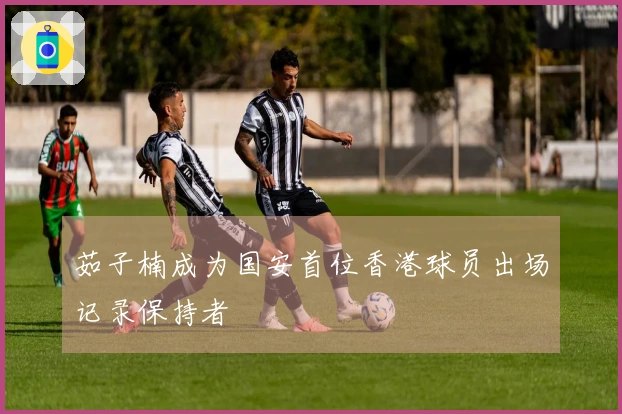 茹子楠成为国安首位香港球员出场记录保持者