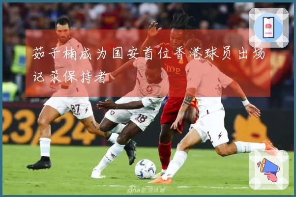 茹子楠成为国安首位香港球员出场记录保持者