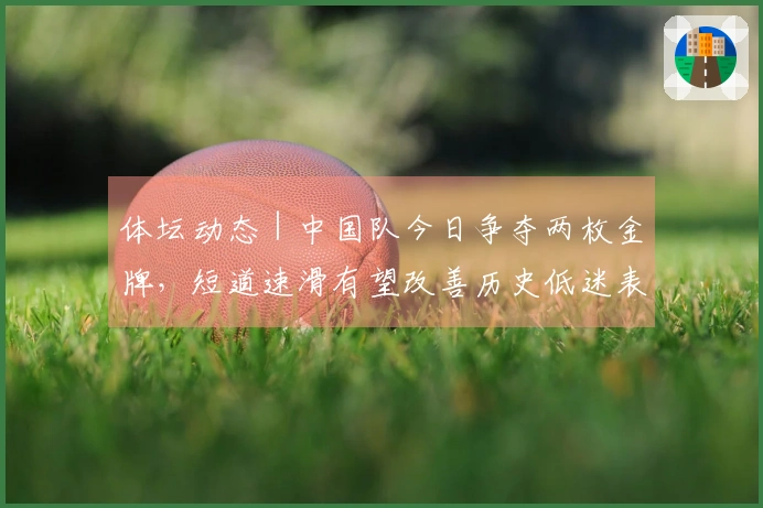 体坛动态｜中国队今日争夺两枚金牌，短道速滑有望改善历史低迷表现