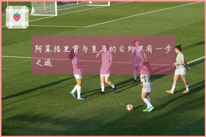 阿莱格里曾与皇马的合约只有一步之遥