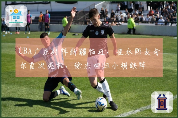 CBA广东对阵新疆临近，崔永熙麦考尔首次亮相，徐杰回归小胡缺阵