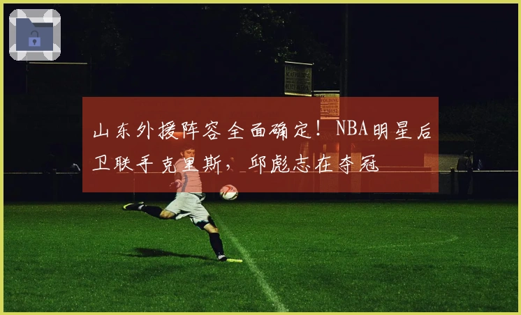 山东外援阵容全面确定！NBA明星后卫联手克里斯，邱彪志在夺冠