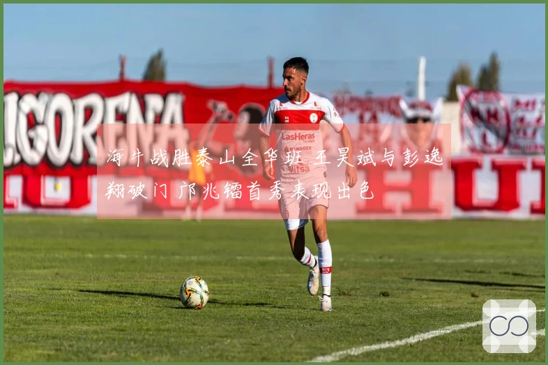 海牛战胜泰山全华班 王昊斌与彭逸翔破门 邝兆镭首秀表现出色