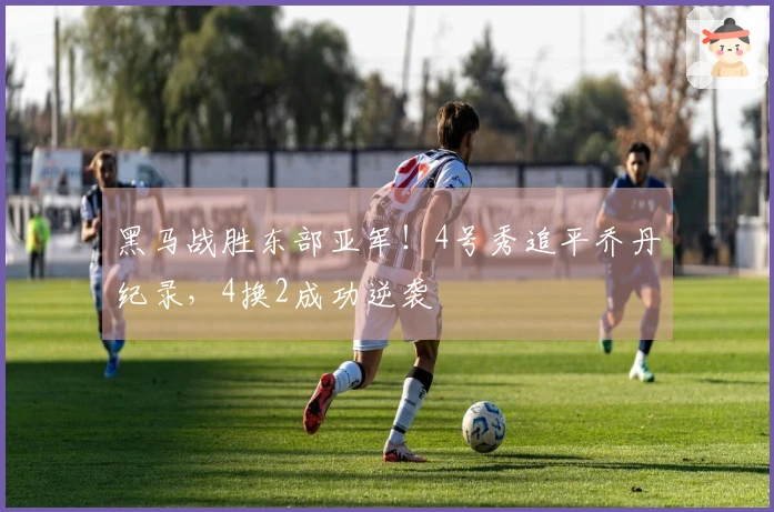 黑马战胜东部亚军！4号秀追平乔丹纪录，4换2成功逆袭