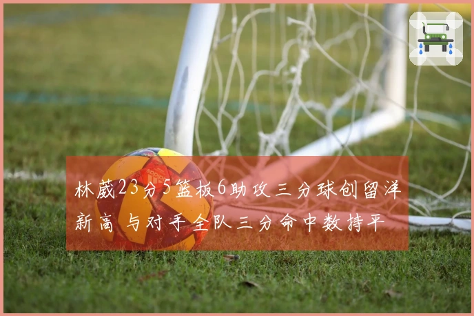 林葳23分5篮板6助攻三分球创留洋新高 与对手全队三分命中数持平
