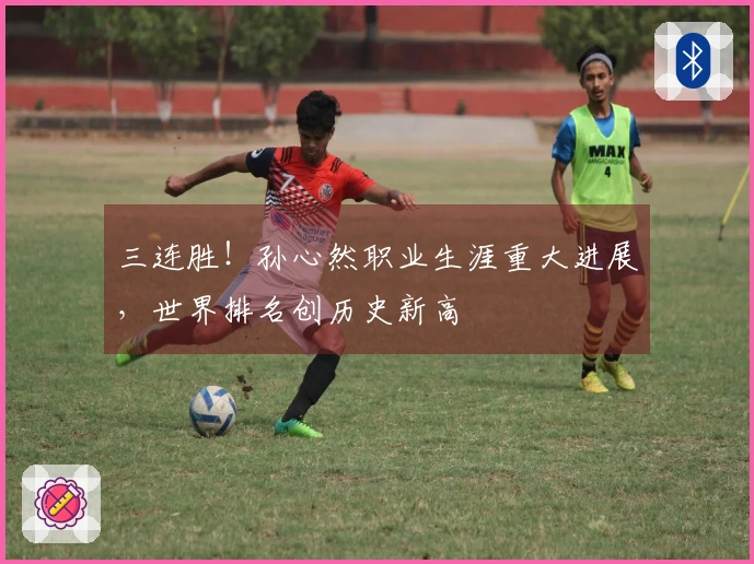 三连胜！孙心然职业生涯重大进展，世界排名创历史新高