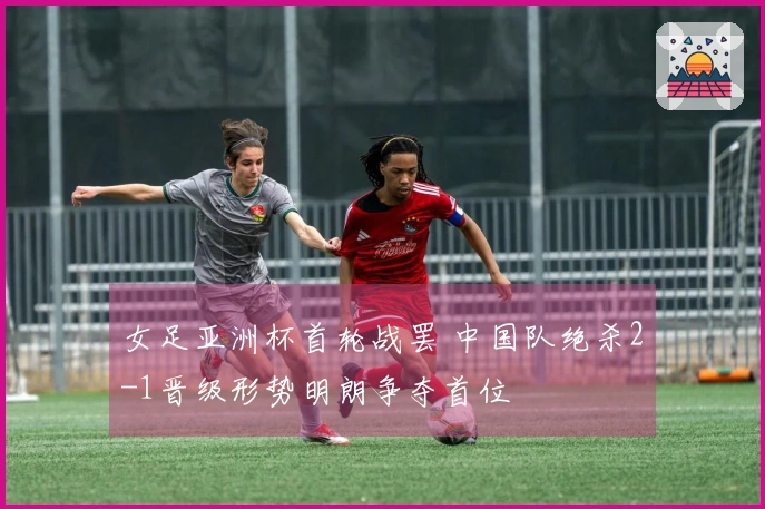 女足亚洲杯首轮战罢 中国队绝杀2-1晋级形势明朗争夺首位