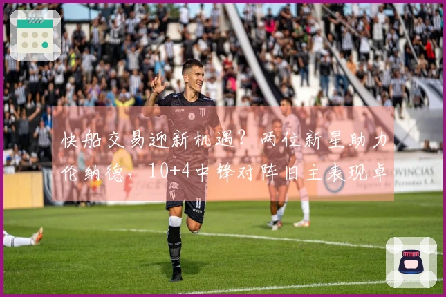 快船交易迎新机遇？两位新星助力伦纳德，10+4中锋对阵旧主表现卓越