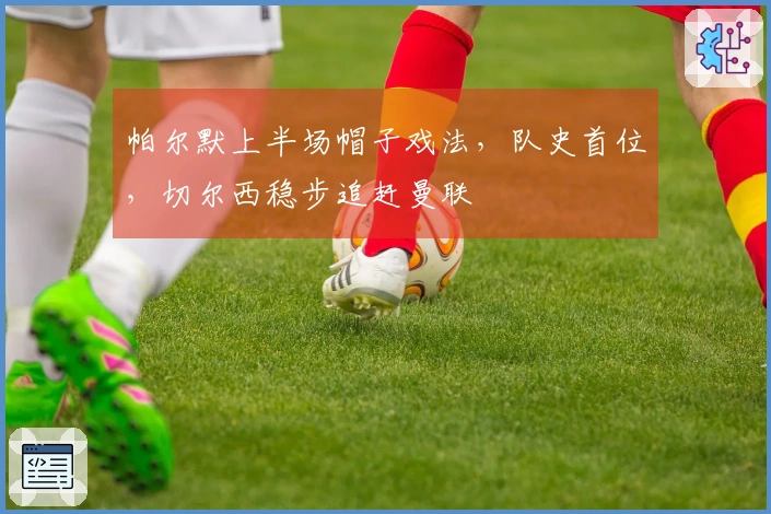 帕尔默上半场帽子戏法，队史首位，切尔西稳步追赶曼联